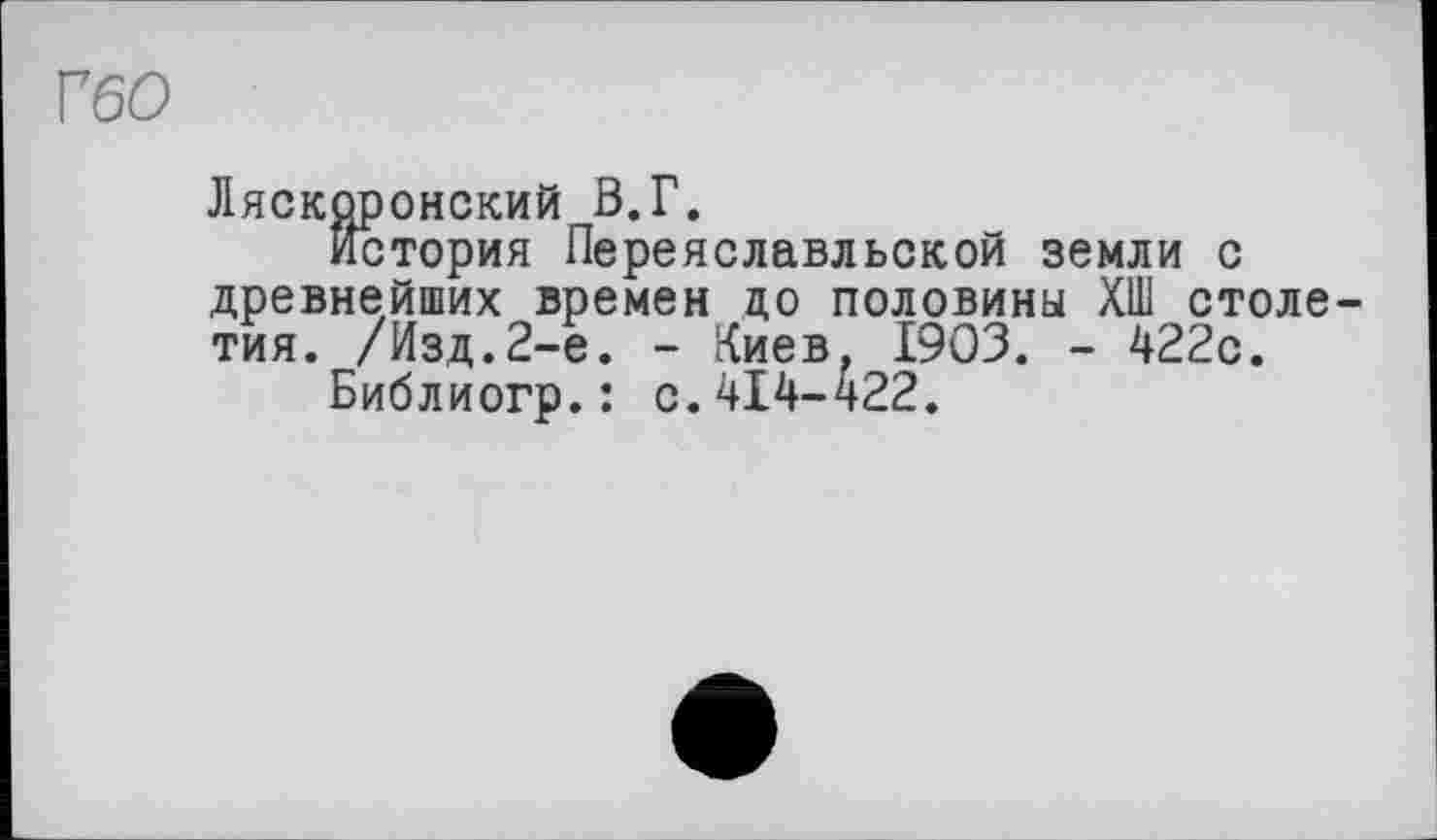 ﻿Г60
Ляскоронский В.Г.
история Переяславльской земли с древнейших времен ЦО половины ХШ столетия. /Изд.2-е. - Киев, 1903. - 422с.
Библиогр.: с.414-422.